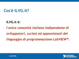 Cos'è ILVG.it?

 ILVG.it è:
 l'unica comunità italiana indipendente di
 sviluppatori, curiosi ed appassionati del
 linguaggio di programmazione LabVIEW™.
 