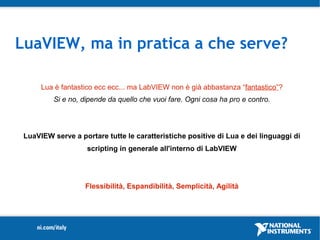 LuaVIEW, ma in pratica a che serve?

      Lua è fantastico ecc ecc... ma LabVIEW non è già abbastanza “fantastico”?
          Si e no, dipende da quello che vuoi fare. Ogni cosa ha pro e contro.




 LuaVIEW serve a portare tutte le caratteristiche positive di Lua e dei linguaggi di
                    scripting in generale all'interno di LabVIEW




                   Flessibilità, Espandibilità, Semplicità, Agilità
 