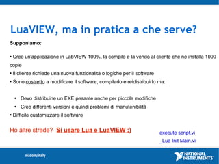 LuaVIEW, ma in pratica a che serve?
Supponiamo:

   Creo un'applicazione in LabVIEW 100%, la compilo e la vendo al cliente che ne installa 1000
copie
   Il cliente richiede una nuova funzionalità o logiche per il software
   Sono costretto a modificare il software, compilarlo e reidistribuirlo ma:


       Devo distribuine un EXE pesante anche per piccole modifiche
       Creo differenti versioni e quindi problemi di manutenibilità
   Difficile customizzare il software


Ho altre strade? Si usare Lua e LuaVIEW ;)                                 execute script.vi
                                                                           _Lua Init Main.vi
 