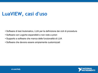 LuaVIEW, casi d'uso


    Software di test Automatico, LUA per la definizione dei cicli di procedura
    Software con Logiche espandibili o non note a priori
    Supporto a software che manca delle funzionalità di LUA
    Software che devono essere ampiamente customizzati
 