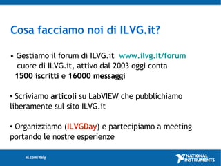 Cosa facciamo noi di ILVG.it?

• Gestiamo il forum di ILVG.it www.ilvg.it/forum
  cuore di ILVG.it, attivo dal 2003 oggi conta
 1500 iscritti e 16000 messaggi

 Scriviamo articoli su LabVIEW che pubblichiamo
liberamente sul sito ILVG.it

Organizziamo (ILVGDay) e partecipiamo a meeting
portando le nostre esperienze
 