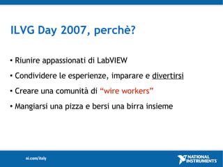 ILVG Day 2007, perchè?

   Riunire appassionati di LabVIEW
   Condividere le esperienze, imparare e divertirsi
   Creare una comunità di “wire workers”
   Mangiarsi una pizza e bersi una birra insieme
 