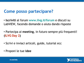 Come posso partecipare?
Iscriviti al forum www.ilvg.it/forum e discuti su
LabVIEW, facendo domande o aiuta dando risposte

 Partecipa ai meeting, in futuro sempre più frequenti!
(ILVG Day 2)

   Scrivi e inviaci articoli, guide, tutorial ecc

   Proponi le tue idee
 
