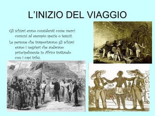 L’INIZIO DEL VIAGGIO
Gli schiavi erano considerati come merci
comuni ad esempio spezie o tessuti.
Le persone che trasportavano gli schiavi
erano i negrieri che andavano
principalmente in Africa trattando
con i capi tribù.

 
