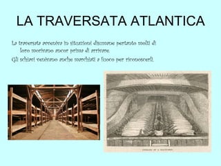 LA TRAVERSATA ATLANTICA
La traversata avveniva in situazioni disumane pertanto molti di
loro morivano ancor prima di arrivare.
Gli schiavi venivano anche marchiati a fuoco per riconoscerli.

 