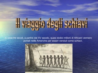 In circa tre secoli, a partire dal XV secolo, quasi dodici milioni di Africani vennero
portati nelle Americhe per esseri venduti come schiavi.

 