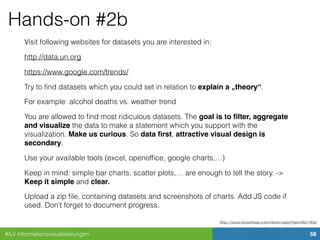 #ILV Informationsvisualisierungen 58
Hands-on #2b
Visit following websites for datasets you are interested in:
http://data.un.org
https://www.google.com/trends/
Try to ﬁnd datasets which you could set in relation to explain a „theory“.
For example: alcohol deaths vs. weather trend
You are allowed to ﬁnd most ridiculous datasets. The goal is to ﬁlter, aggregate
and visualize the data to make a statement which you support with the
visualization. Make us curious. So data ﬁrst, attractive visual design is
secondary.
Use your available tools (excel, openofﬁce, google charts,…)
Keep in mind: simple bar charts, scatter plots,… are enough to tell the story. ->
Keep it simple and clear.
Upload a zip ﬁle, containing datasets and screenshots of charts. Add JS code if
used. Don’t forget to document progress.
http://www.targetmap.com/viewer.aspx?reportId=7830
 