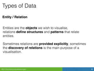 #ILV Informationsvisualisierungen 8
Types of Data
Entities are the objects we wish to visualise, 
relations deﬁne structures and patterns that relate
entities. 
 
Sometimes relations are provided explicitly, sometimes
the discovery of relations is the main purpose of a
visualisation.
Entity / Relation
 
