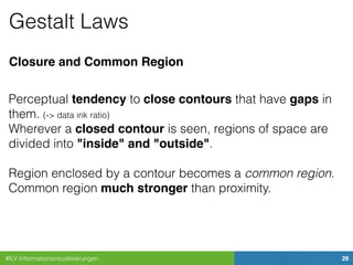 #ILV Informationsvisualisierungen 26
Gestalt Laws
Closure and Common Region
Perceptual tendency to close contours that have gaps in
them. (-> data ink ratio)
Wherever a closed contour is seen, regions of space are
divided into "inside" and "outside".
Region enclosed by a contour becomes a common region.
Common region much stronger than proximity.
 