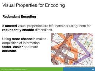 #ILV Informationsvisualisierungen 46
Designing Data Visualizations, Noah Iliinsky & Julie Steele
Redundant Encoding
Visual Properties for Encoding
If unused visual properties are left, consider using them for
redundantly encode dimensions.
Using more channels makes
acquisition of information
faster, easier and more
accurate.
 
