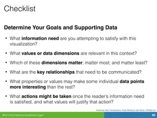 #ILV Informationsvisualisierungen 80
Checklist
Determine Your Goals and Supporting Data
• What information need are you attempting to satisfy with this
visualization?
• What values or data dimensions are relevant in this context?
• Which of these dimensions matter; matter most; and matter least?
• What are the key relationships that need to be communicated?
• What properties or values may make some individual data points
more interesting than the rest?
• What actions might be taken once the reader’s information need
is satisﬁed, and what values will justify that action?
Designing Data Visualizations, Noah Iliinsky & Julie Steele, O'Reilly 2011
 