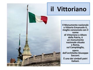 il Vittoriano
Il Monumento nazionale
a Vittorio Emanuele II,
meglio conosciuto con il
nome
di Vittoriano o Altare
della Patria, è
un monumento
nazionale situato
a Roma,
sul Campidoglio,
opera
dell'architetto Giuseppe
Sacconi.
È uno dei simboli patri
italiani.
 