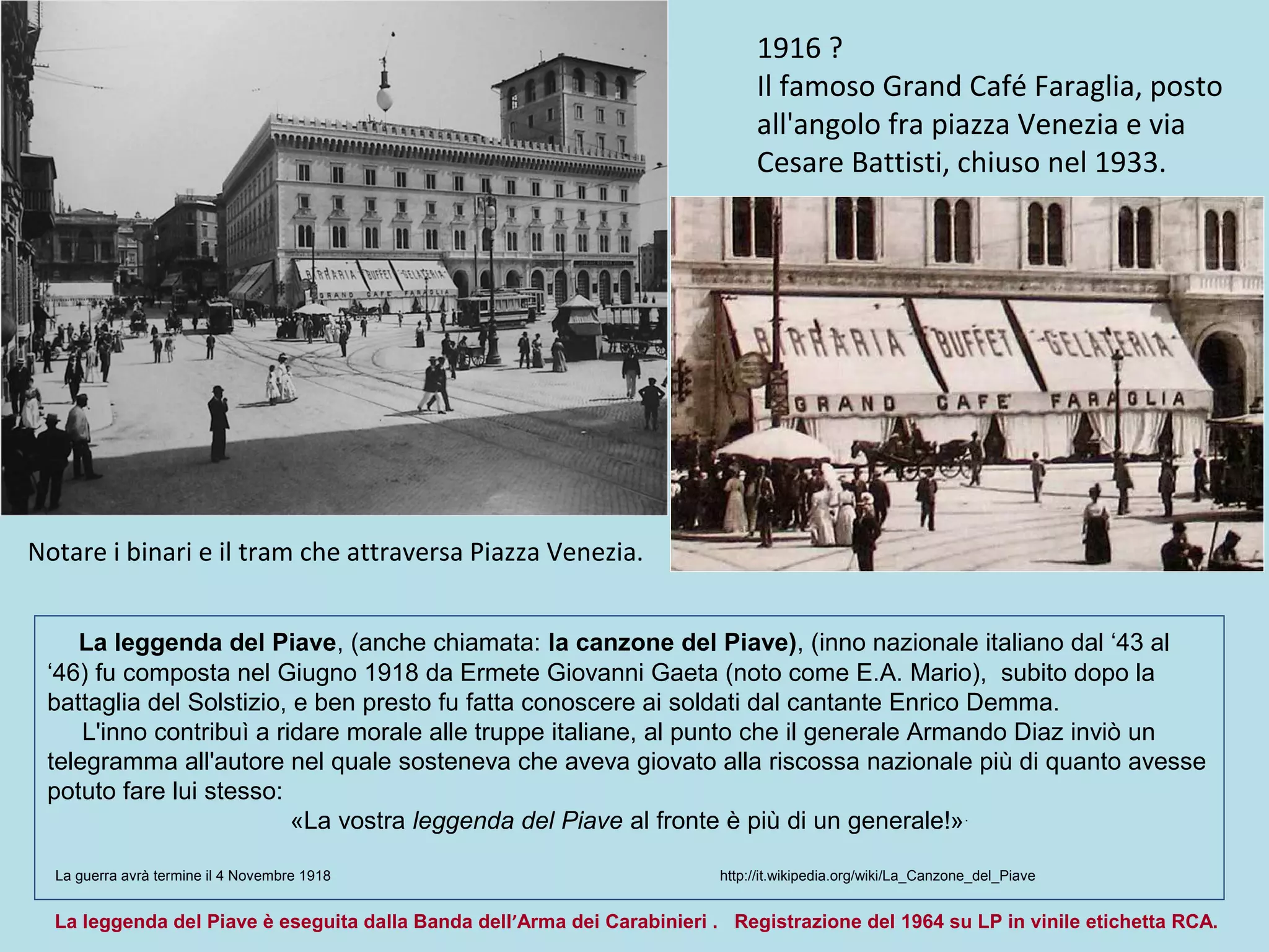 1916 ?
Il famoso Grand Café Faraglia, posto
all'angolo fra piazza Venezia e via
Cesare Battisti, chiuso nel 1933.
Notare i binari e il tram che attraversa Piazza Venezia.
La leggenda del Piave, (anche chiamata: la canzone del Piave), (inno nazionale italiano dal ‘43 al
‘46) fu composta nel Giugno 1918 da Ermete Giovanni Gaeta (noto come E.A. Mario), subito dopo la
battaglia del Solstizio, e ben presto fu fatta conoscere ai soldati dal cantante Enrico Demma.
L'inno contribuì a ridare morale alle truppe italiane, al punto che il generale Armando Diaz inviò un
telegramma all'autore nel quale sosteneva che aveva giovato alla riscossa nazionale più di quanto avesse
potuto fare lui stesso:
«La vostra leggenda del Piave al fronte è più di un generale!».
La guerra avrà termine il 4 Novembre 1918 http://it.wikipedia.org/wiki/La_Canzone_del_Piave
La leggenda del Piave è eseguita dalla Banda dell’Arma dei Carabinieri . Registrazione del 1964 su LP in vinile etichetta RCA.
 