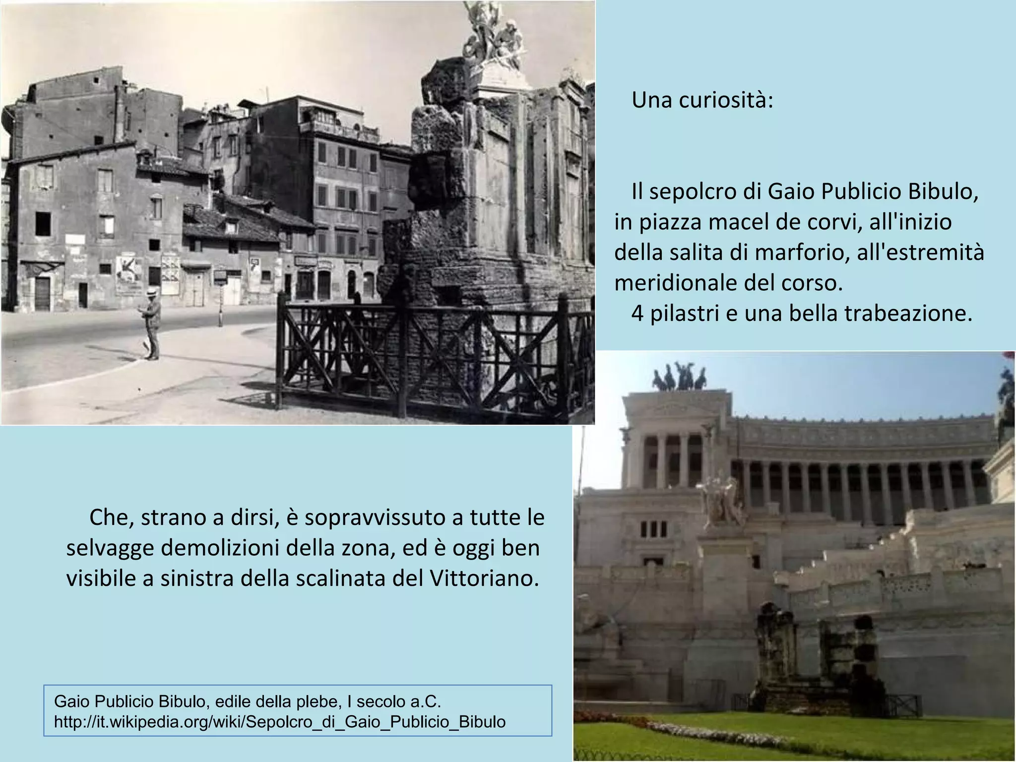 Una curiosità:
Il sepolcro di Gaio Publicio Bibulo,
in piazza macel de corvi, all'inizio
della salita di marforio, all'estremità
meridionale del corso.
4 pilastri e una bella trabeazione.
Che, strano a dirsi, è sopravvissuto a tutte le
selvagge demolizioni della zona, ed è oggi ben
visibile a sinistra della scalinata del Vittoriano.
Gaio Publicio Bibulo, edile della plebe, I secolo a.C.
http://it.wikipedia.org/wiki/Sepolcro_di_Gaio_Publicio_Bibulo
 
