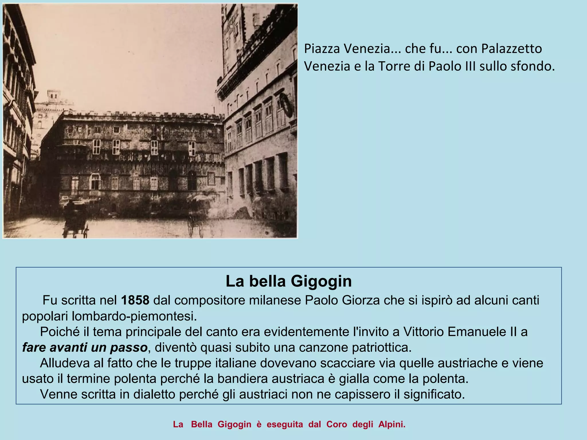 La bella Gigogin
Fu scritta nel 1858 dal compositore milanese Paolo Giorza che si ispirò ad alcuni canti
popolari lombardo-piemontesi.
Poiché il tema principale del canto era evidentemente l'invito a Vittorio Emanuele II a
fare avanti un passo, diventò quasi subito una canzone patriottica.
Alludeva al fatto che le truppe italiane dovevano scacciare via quelle austriache e viene
usato il termine polenta perché la bandiera austriaca è gialla come la polenta.
Venne scritta in dialetto perché gli austriaci non ne capissero il significato.
Piazza Venezia... che fu... con Palazzetto
Venezia e la Torre di Paolo III sullo sfondo.
La Bella Gigogin è eseguita dal Coro degli Alpini.
 