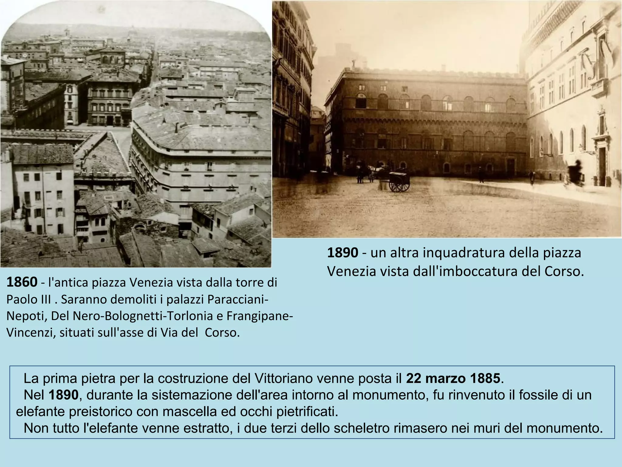 1860 - l'antica piazza Venezia vista dalla torre di
Paolo III . Saranno demoliti i palazzi Paracciani-
Nepoti, Del Nero-Bolognetti-Torlonia e Frangipane-
Vincenzi, situati sull'asse di Via del Corso.
1890 - un altra inquadratura della piazza
Venezia vista dall'imboccatura del Corso.
La prima pietra per la costruzione del Vittoriano venne posta il 22 marzo 1885.
Nel 1890, durante la sistemazione dell'area intorno al monumento, fu rinvenuto il fossile di un
elefante preistorico con mascella ed occhi pietrificati.
Non tutto l'elefante venne estratto, i due terzi dello scheletro rimasero nei muri del monumento.
 