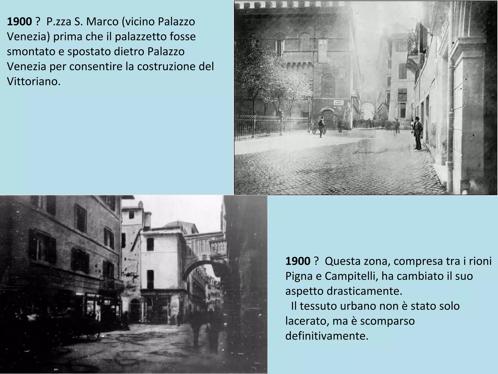 1900 ? P.zza S. Marco (vicino Palazzo
Venezia) prima che il palazzetto fosse
smontato e spostato dietro Palazzo
Venezia per consentire la costruzione del
Vittoriano.
1900 ? Questa zona, compresa tra i rioni
Pigna e Campitelli, ha cambiato il suo
aspetto drasticamente.
Il tessuto urbano non è stato solo
lacerato, ma è scomparso
definitivamente.
 