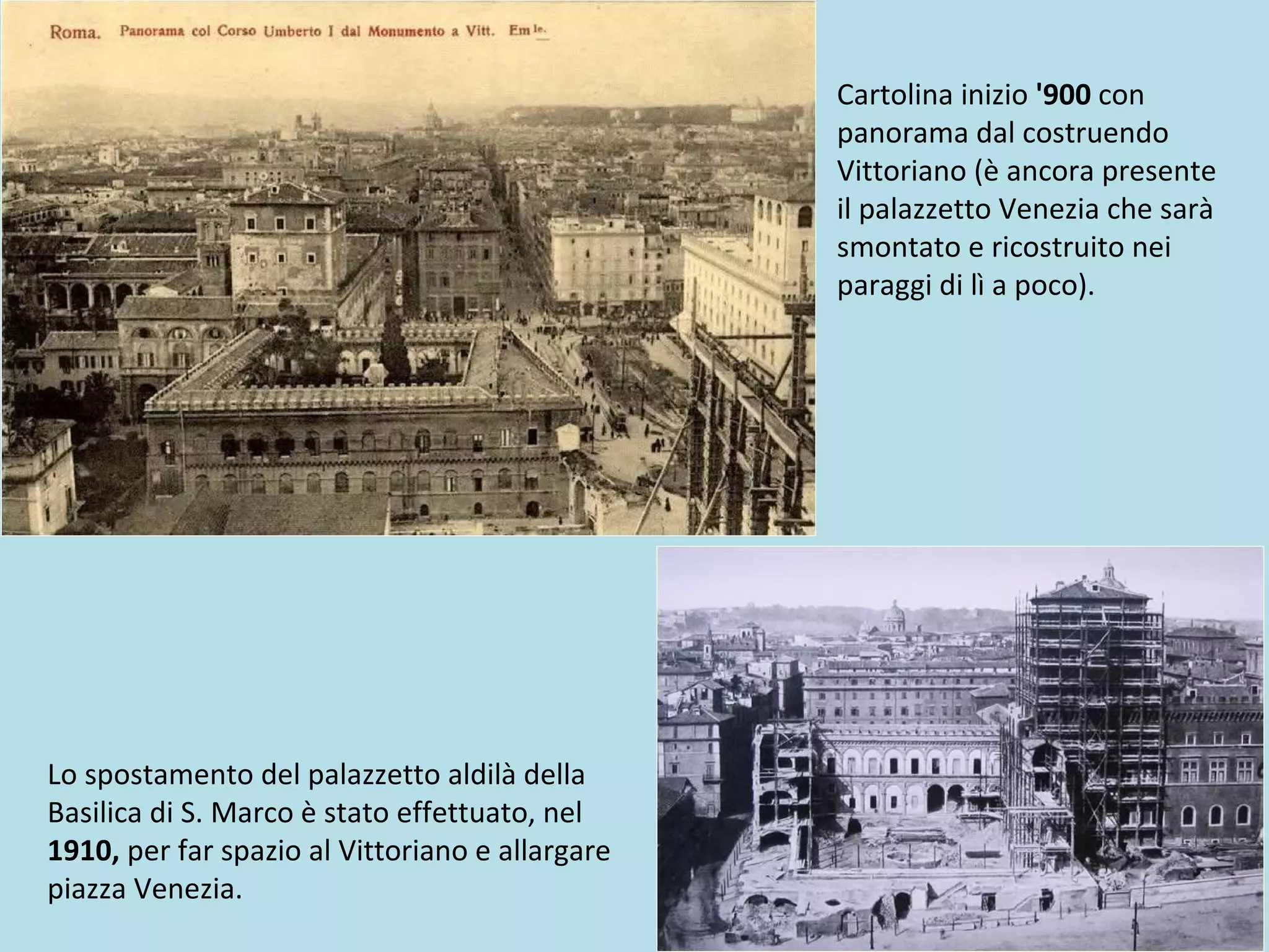 Cartolina inizio '900 con
panorama dal costruendo
Vittoriano (è ancora presente
il palazzetto Venezia che sarà
smontato e ricostruito nei
paraggi di lì a poco).
Lo spostamento del palazzetto aldilà della
Basilica di S. Marco è stato effettuato, nel
1910, per far spazio al Vittoriano e allargare
piazza Venezia.
 