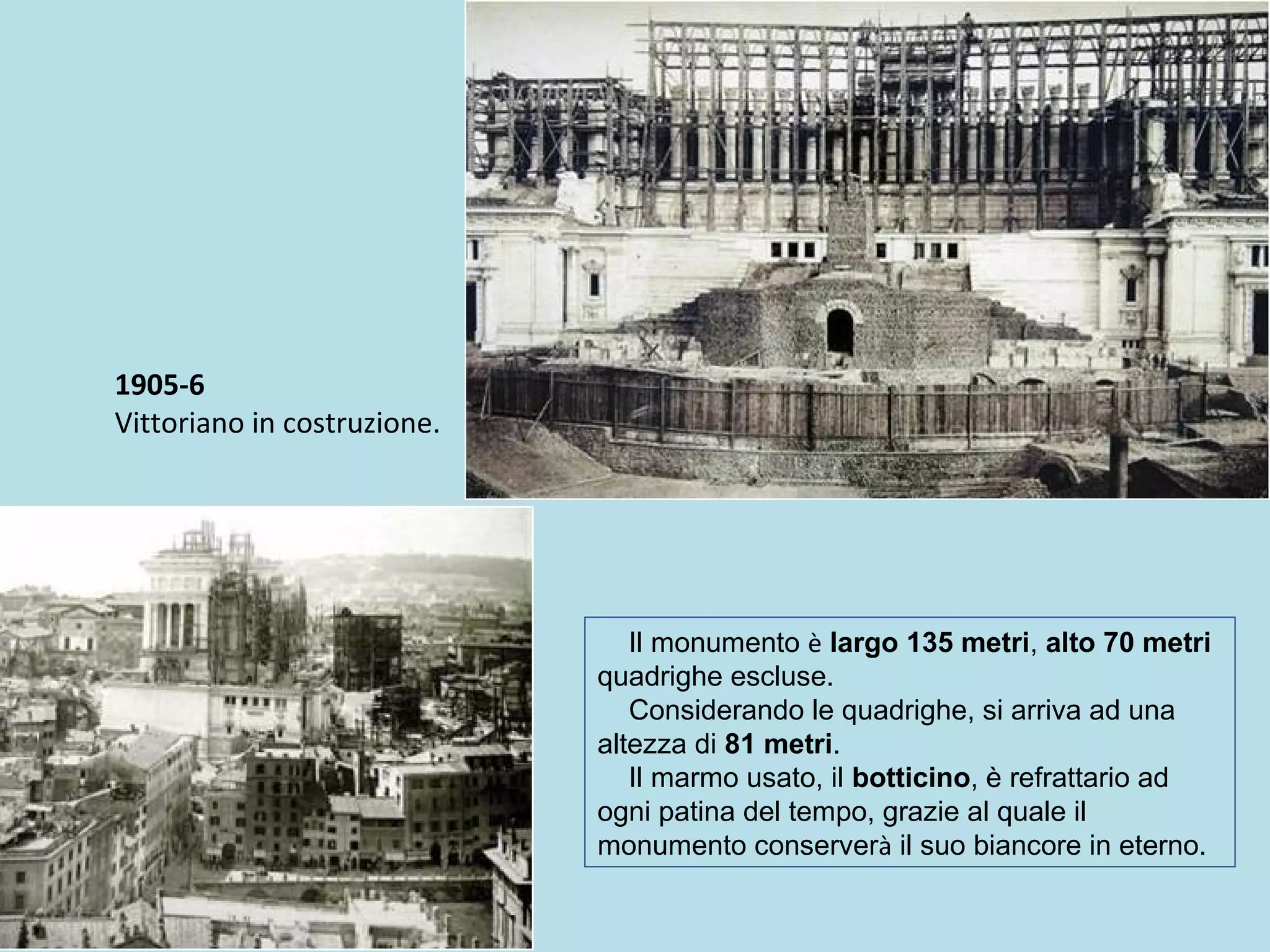 1905-6
Vittoriano in costruzione.
Il monumento è largo 135 metri, alto 70 metri
quadrighe escluse.
Considerando le quadrighe, si arriva ad una
altezza di 81 metri.
Il marmo usato, il botticino, è refrattario ad
ogni patina del tempo, grazie al quale il
monumento conserverà il suo biancore in eterno.
 
