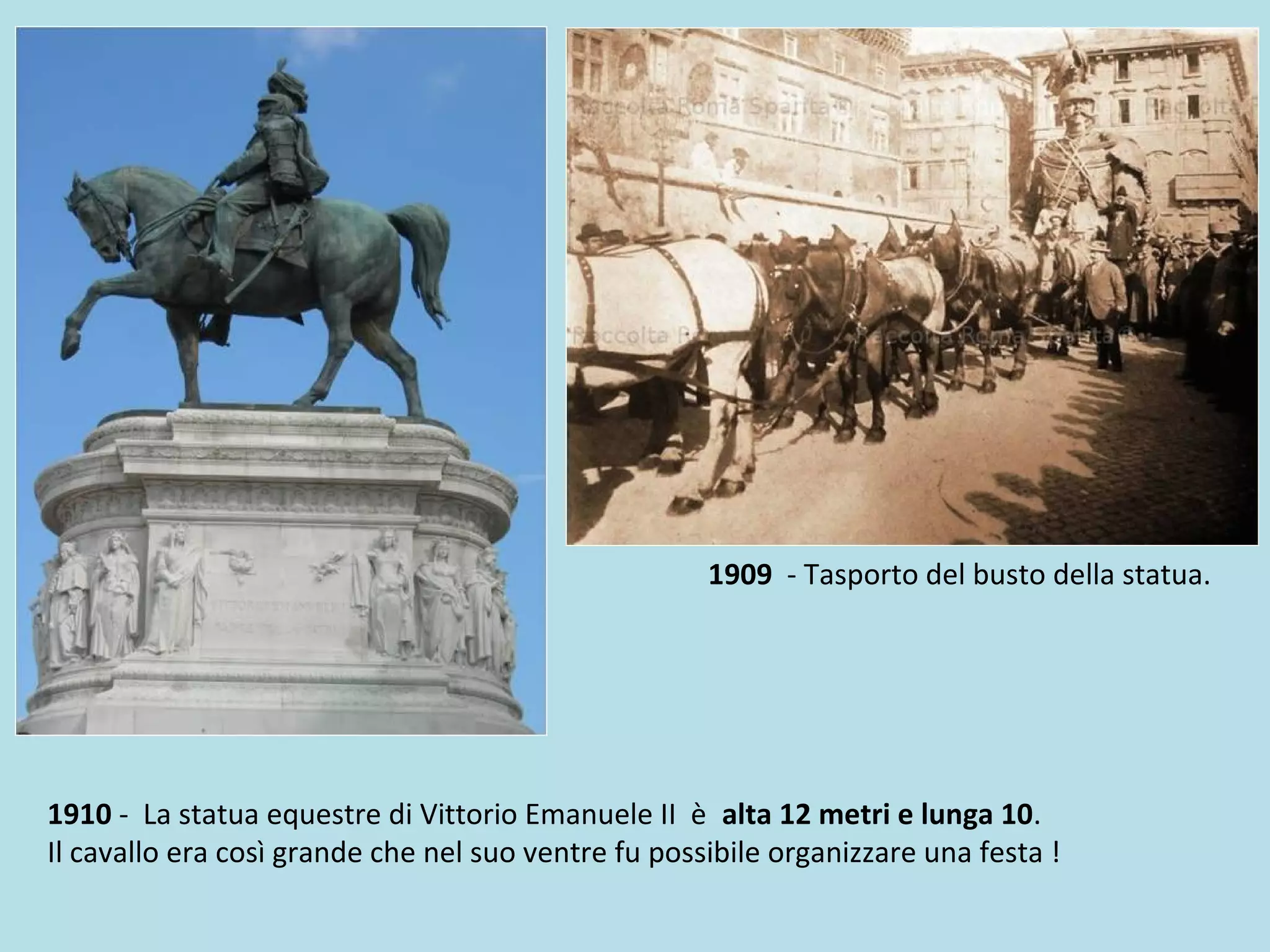 1910 - La statua equestre di Vittorio Emanuele II è alta 12 metri e lunga 10.
Il cavallo era così grande che nel suo ventre fu possibile organizzare una festa !
1909 - Tasporto del busto della statua.
 