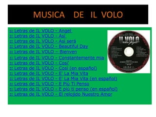 MUSICA DE IL VOLO
::
::
::
::
::
::
::
::
::
::
::
::
::

Letras
Letras
Letras
Letras
Letras
Letras
Letras
Letras
Letras
Letras
Letras
Letras
Letras

de
de
de
de
de
de
de
de
de
de
de
de
de

IL
IL
IL
IL
IL
IL
IL
IL
IL
IL
IL
IL
IL

VOLO
VOLO
VOLO
VOLO
VOLO
VOLO
VOLO
VOLO
VOLO
VOLO
VOLO
VOLO
VOLO

- Angel
- Así
- Así será
- Beautiful Day
– Bienven
- Constantemente mia
- Cosi'
- Così (en español)
- E' La Mia Vita
- E' La Mia Vita (en español)
- E Più Ti Penso
- E più ti penso (en español)
- El relojido Nuestro Amor

 