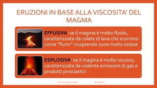 ERUZIONI IN BASE ALLAVISCOSITA’ DEL
MAGMA
EFFUSIVA: se il magma è molto fluido,
caratterizzata da colate di lava che scorrono
come ’’fiumi’’ ricoprendo zone molto estese
ESPLOSIVA: se il magma è molto viscoso,
caratterizzata da violente emissioni di gas e
prodotti piroclastici
Prof.ssa Eliana Ermocida IC Chiuduno
 