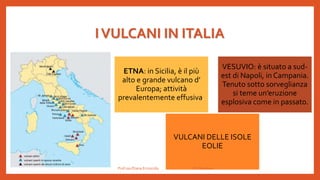 IVULCANI IN ITALIA
ETNA: in Sicilia, è il più
alto e grande vulcano d’
Europa; attività
prevalentemente effusiva.
VESUVIO: è situato a sud-
est di Napoli, in Campania.
Tenuto sotto sorveglianza
si teme un’eruzione
esplosiva come in passato.
VULCANI DELLE ISOLE
EOLIE
Prof.ssa Eliana Ermocida IC Chiuduno
 