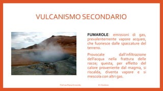 VULCANISMO SECONDARIO
FUMAROLE: emissioni di gas,
prevalentemente vapore acqueo,
che fuoriesce dalle spaccature del
terreno.
Provocate dall’infiltrazione
dell’acqua nella frattura delle
rocce; questa, per effetto del
calore proveniente dal magma, si
riscalda, diventa vapore e si
mescola con altri gas.
Prof.ssa Eliana Ermocida IC Chiuduno
 