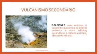 VULCANISMO SECONDARIO
SOLFATARE: sono emissioni di
vapore d’acqueo misto ad anidride
carbonica e acido solfidico;
quest’ultimo, a contatto con l’aria,
libera zolfo nell’aria.
Prof.ssa Eliana Ermocida IC Chiuduno
 