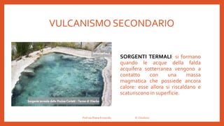 VULCANISMO SECONDARIO
SORGENTI TERMALI: si formano
quando le acque della falda
acquifera sotterranea vengono a
contatto con una massa
magmatica che possiede ancora
calore: esse allora si riscaldano e
scaturiscono in superficie.
Prof.ssa Eliana Ermocida IC Chiuduno
 
