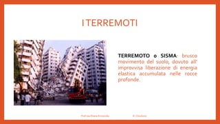 ITERREMOTI
TERREMOTO o SISMA: brusco
movimento del suolo, dovuto all’
improvvisa liberazione di energia
elastica accumulata nelle rocce
profonde.
Prof.ssa Eliana Ermocida IC Chiuduno
 