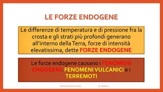 LE FORZE ENDOGENE
Le differenze di temperatura e di pressione fra la
crosta e gli strati più profondi generano
all’interno dellaTerra, forze di intensità
elevatissima, dette FORZE ENDOGENE
Le forze endogene causano i FENOMENI
ENGOGENI: FENOMENIVULCANICI e i
TERREMOTI
Prof.ssa Eliana Ermocida IC Chiuduno
 