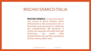 RISCHIO SISMICO ITALIA
Prof.ssa Eliana Ermocida IC Chiuduno
RISCHIO SISMICO: in una certa zona è
una misura di danni (vittime, danni
all’economia e alle costruzioni) che un
terremoto può provocare in relazione
alle caratteristiche del territorio. Il
rischio non dipende solo dalla forza del
terremoto, ma anche dalle
caratteristiche del territorio (presenza
di aree urbana, edifici ecc).
 