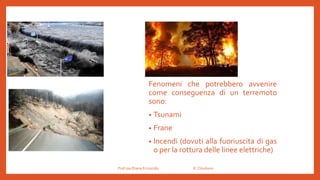 Prof.ssa Eliana Ermocida IC Chiuduno
Fenomeni che potrebbero avvenire
come conseguenza di un terremoto
sono:
• Tsunami
• Frane
• Incendi (dovuti alla fuoriuscita di gas
o per la rottura delle linee elettriche)
 