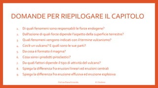 DOMANDE PER RIEPILOGARE IL CAPITOLO
1. Di quali fenomeni sono responsabili le forze endogene?
2. Dall’azione di quali forze dipende l’aspetto della superficie terrestre?
3. Quali fenomeni vengono indicati con il termine vulcanismo?
4. Cos’è un vulcano? E quali sono le sue parti?
5. Da cosa è formato il magma?
6. Cosa sono i prodotti piroclastici?
7. Da quali fattori dipende il tipo di attività del vulcano?
8. Spiega la differenza fra eruzioni lineari ed eruzioni centrali
9. Spiega la differenza fra eruzione effusiva ed eruzione esplosiva
Prof.ssa Eliana Ermocida IC Chiuduno
 