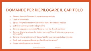 DOMANDE PER RIEPILOGARE IL CAPITOLO
10. Elenca e descrivi i fenomeni di vulcanismo secondario
11. Cos’è un terremoto?
12. Spiega l’origine dei terremoti secondo la teoria del rimbalzo elastico
13. Definisci i termini ipocentro ed epicentro
14. Come si propaga un terremoto? Descrivi i vari tipi di onde sismiche
15. Come si chiama la scienza che studia i terremoti? Com’è fatto e a cosa serve un
sismografo?
16. Come si misurano i terremoti? Spiega la differenza tra magnitudo e intensità
17. Quali scale vengono utilizzate per classificare i terremoti?
18. Cosa si intende per rischio sismico?
Prof.ssa Eliana Ermocida IC Chiuduno
 