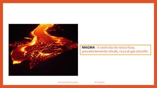 MAGMA : è costruito da roccia fusa,
prevalentemente silicati, ricca di gas disciolti.
Prof.ssa Eliana Ermocida IC Chiuduno
 
