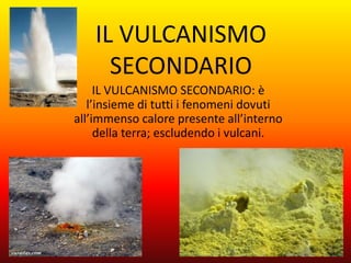 IL VULCANISMO
      SECONDARIO
     IL VULCANISMO SECONDARIO: è
   l’insieme di tutti i fenomeni dovuti
all’immenso calore presente all’interno
     della terra; escludendo i vulcani.
 
