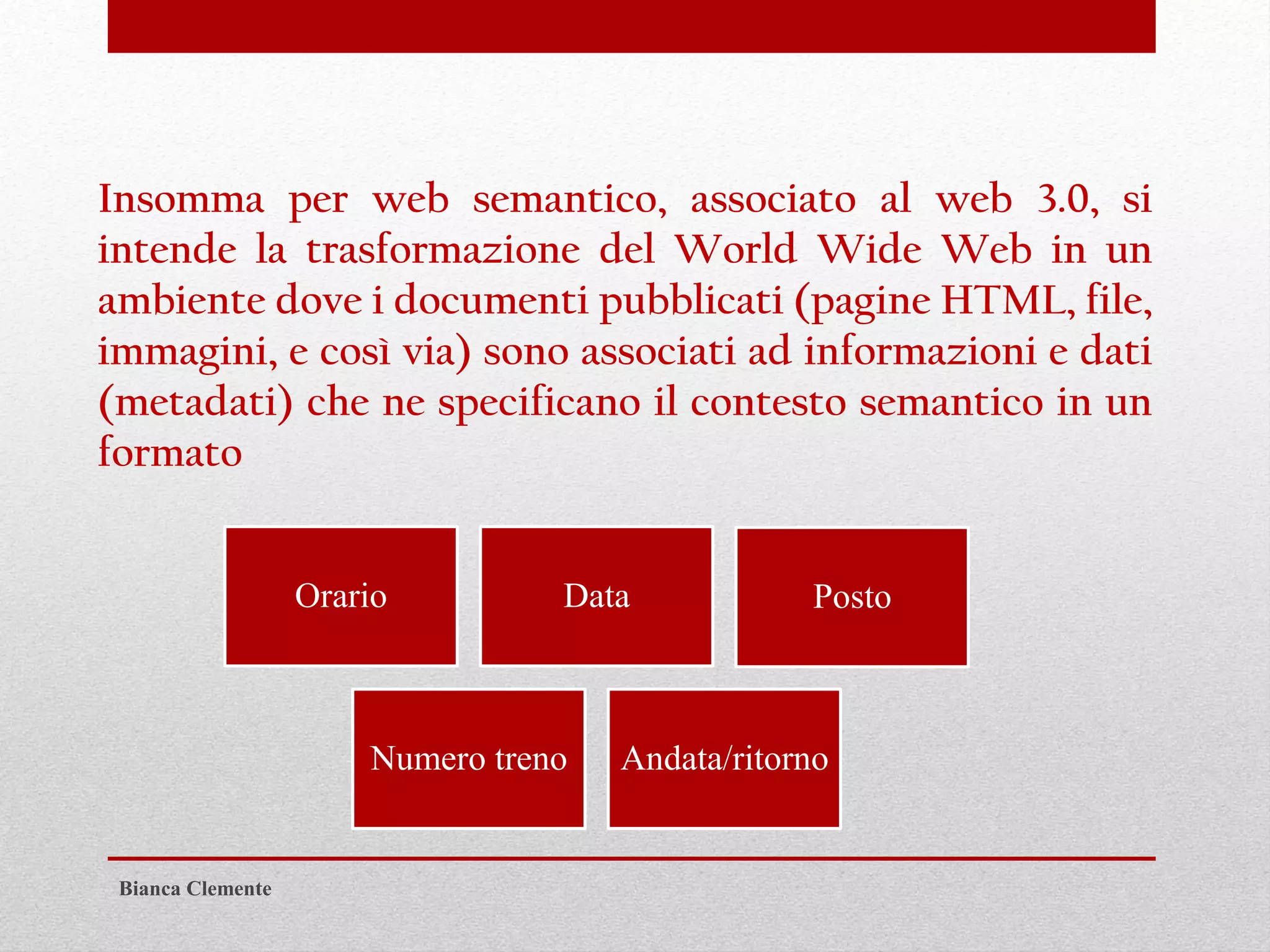 Insomma per web semantico, associato al web 3.0, si
intende la trasformazione del World Wide Web in un
ambiente dove i documenti pubblicati (pagine HTML, file,
immagini, e così via) sono associati ad informazioni e dati
(metadati) che ne specificano il contesto semantico in un
formato
Orario Data Posto
Numero treno Andata/ritorno
Bianca Clemente
 
