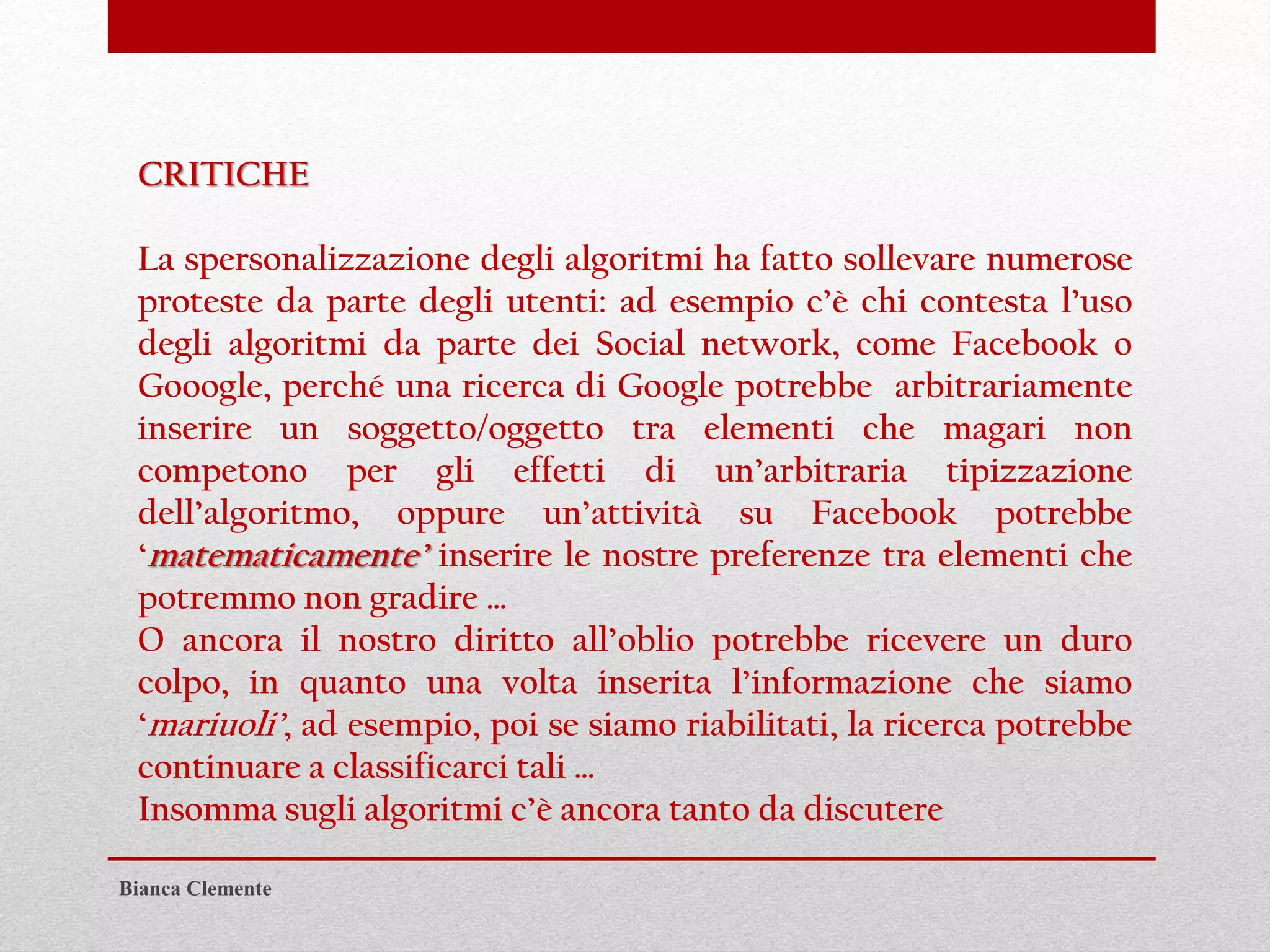 Bianca Clemente
CRITICHE
La spersonalizzazione degli algoritmi ha fatto sollevare numerose
proteste da parte degli utenti: ad esempio c’è chi contesta l’uso
degli algoritmi da parte dei Social network, come Facebook o
Gooogle, perché una ricerca di Google potrebbe arbitrariamente
inserire un soggetto/oggetto tra elementi che magari non
competono per gli effetti di un’arbitraria tipizzazione
dell’algoritmo, oppure un’attività su Facebook potrebbe
‘matematicamente’ inserire le nostre preferenze tra elementi che
potremmo non gradire …
O ancora il nostro diritto all’oblio potrebbe ricevere un duro
colpo, in quanto una volta inserita l’informazione che siamo
‘mariuoli’, ad esempio, poi se siamo riabilitati, la ricerca potrebbe
continuare a classificarci tali …
Insomma sugli algoritmi c’è ancora tanto da discutere
 