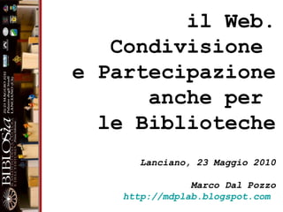 il Web. Condivisione  e Partecipazione anche per  le Biblioteche Lanciano, 23 Maggio 2010 Marco Dal Pozzo http://mdplab.blogspot.com   