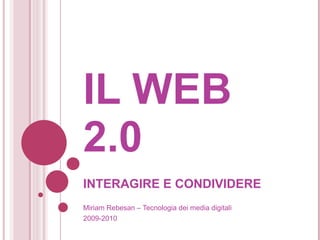 IL WEB 2.0  INTERAGIRE E CONDIVIDERE Miriam Rebesan – Tecnologia dei media digitali 2009-2010 