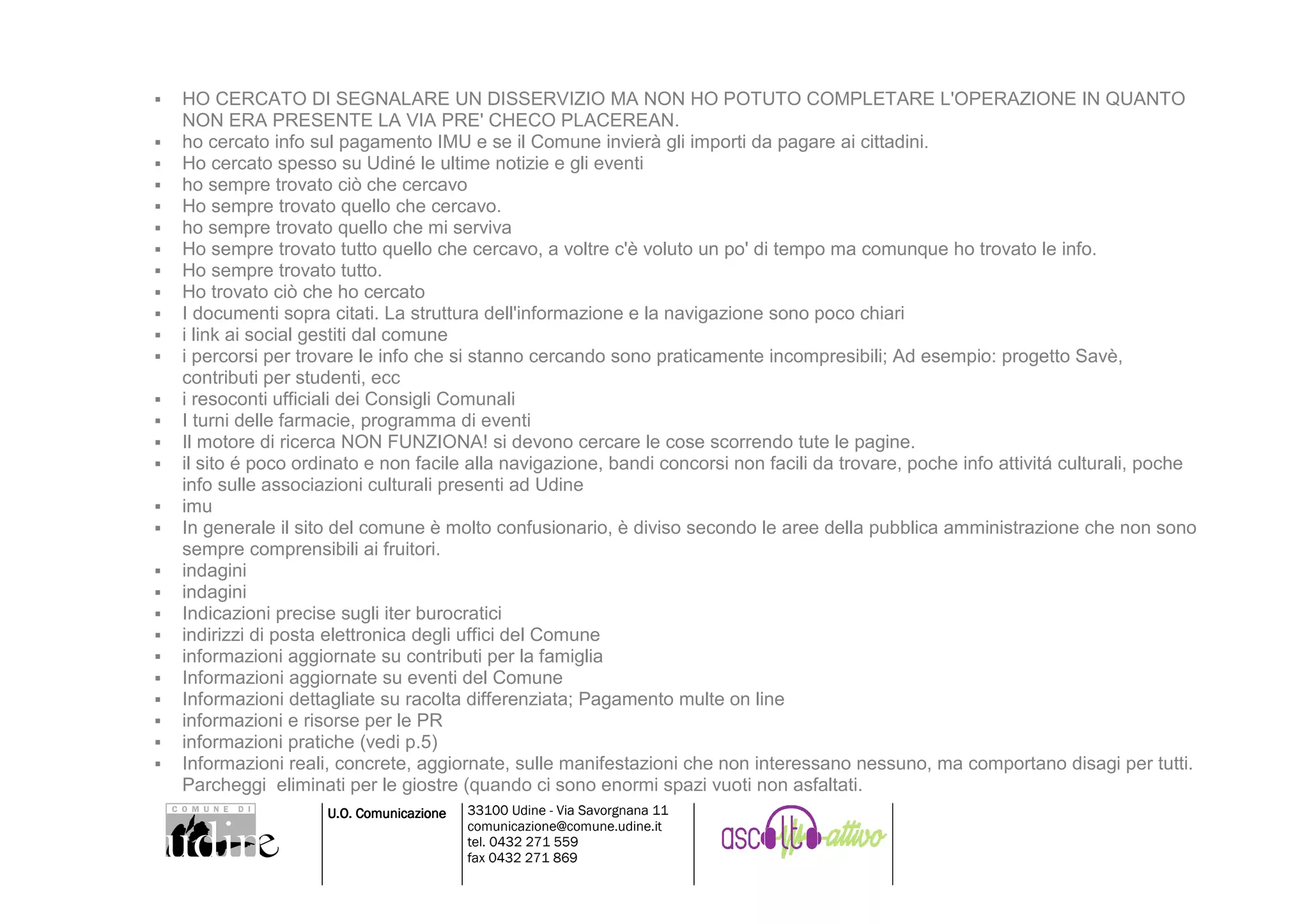 HO CERCATO DI SEGNALARE UN DISSERVIZIO MA NON HO POTUTO COMPLETARE L'OPERAZIONE IN QUANTO
NON ERA PRESENTE LA VIA PRE' CHECO PLACEREAN.
ho cercato info sul pagamento IMU e se il Comune invierà gli importi da pagare ai cittadini.
Ho cercato spesso su Udiné le ultime notizie e gli eventi
ho sempre trovato ciò che cercavo
Ho sempre trovato quello che cercavo.
ho sempre trovato quello che mi serviva
Ho sempre trovato tutto quello che cercavo, a voltre c'è voluto un po' di tempo ma comunque ho trovato le info.
Ho sempre trovato tutto.
Ho trovato ciò che ho cercato
I documenti sopra citati. La struttura dell'informazione e la navigazione sono poco chiari
i link ai social gestiti dal comune
i percorsi per trovare le info che si stanno cercando sono praticamente incompresibili; Ad esempio: progetto Savè,
contributi per studenti, ecc
i resoconti ufficiali dei Consigli Comunali
I turni delle farmacie, programma di eventi
Il motore di ricerca NON FUNZIONA! si devono cercare le cose scorrendo tute le pagine.
il sito é poco ordinato e non facile alla navigazione, bandi concorsi non facili da trovare, poche info attivitá culturali, poche
info sulle associazioni culturali presenti ad Udine
imu
In generale il sito del comune è molto confusionario, è diviso secondo le aree della pubblica amministrazione che non sono
sempre comprensibili ai fruitori.
indagini
indagini
Indicazioni precise sugli iter burocratici
indirizzi di posta elettronica degli uffici del Comune
informazioni aggiornate su contributi per la famiglia
Informazioni aggiornate su eventi del Comune
Informazioni dettagliate su racolta differenziata; Pagamento multe on line
informazioni e risorse per le PR
informazioni pratiche (vedi p.5)
Informazioni reali, concrete, aggiornate, sulle manifestazioni che non interessano nessuno, ma comportano disagi per tutti.
Parcheggi eliminati per le giostre (quando ci sono enormi spazi vuoti non asfaltati.
                  U.O. Comunicazione   33100 Udine - Via Savorgnana 11
                                       comunicazione@comune.udine.it
                                       tel. 0432 271 559
                                       fax 0432 271 869
 