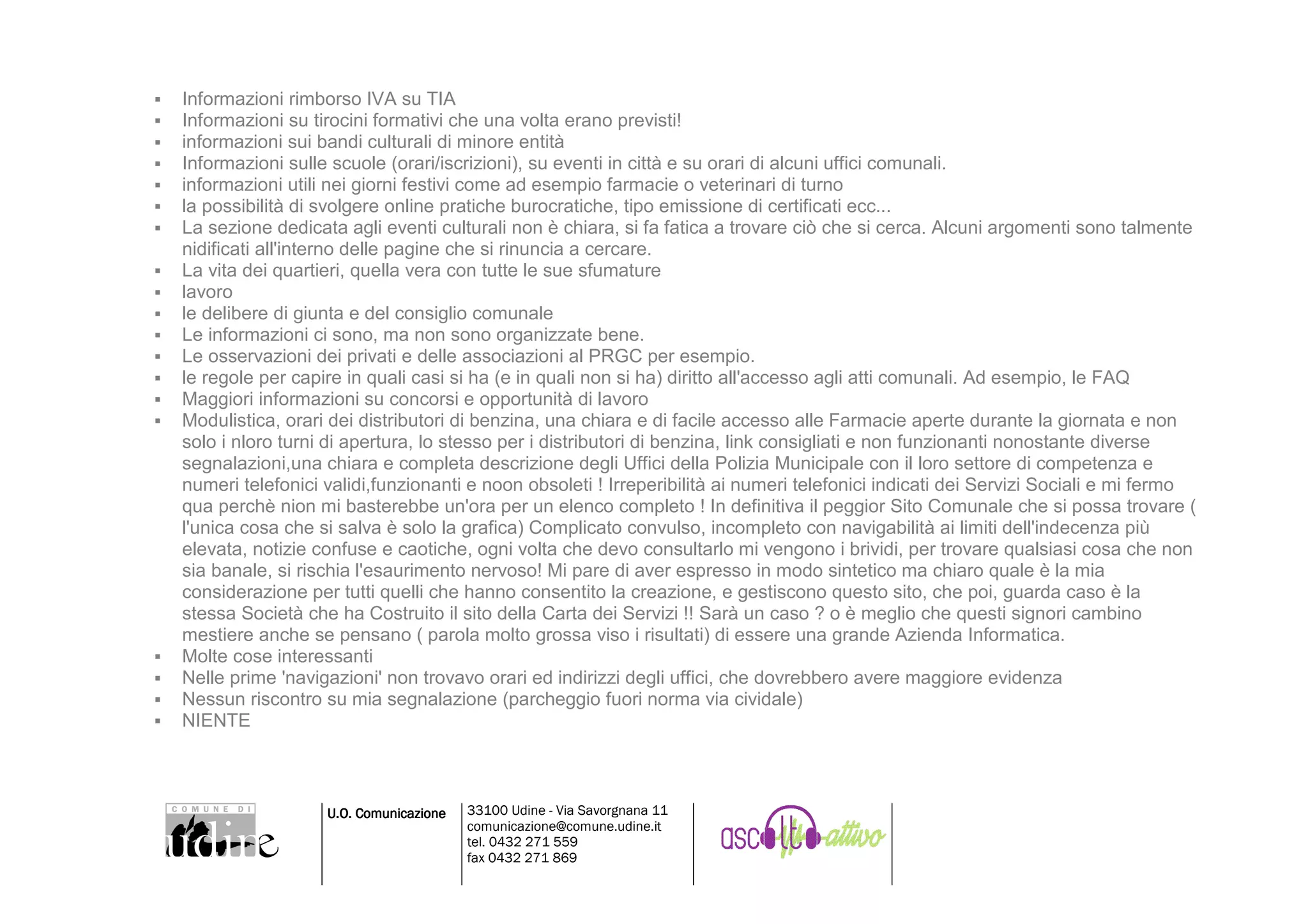 Informazioni rimborso IVA su TIA
Informazioni su tirocini formativi che una volta erano previsti!
informazioni sui bandi culturali di minore entità
Informazioni sulle scuole (orari/iscrizioni), su eventi in città e su orari di alcuni uffici comunali.
informazioni utili nei giorni festivi come ad esempio farmacie o veterinari di turno
la possibilità di svolgere online pratiche burocratiche, tipo emissione di certificati ecc...
La sezione dedicata agli eventi culturali non è chiara, si fa fatica a trovare ciò che si cerca. Alcuni argomenti sono talmente
nidificati all'interno delle pagine che si rinuncia a cercare.
La vita dei quartieri, quella vera con tutte le sue sfumature
lavoro
le delibere di giunta e del consiglio comunale
Le informazioni ci sono, ma non sono organizzate bene.
Le osservazioni dei privati e delle associazioni al PRGC per esempio.
le regole per capire in quali casi si ha (e in quali non si ha) diritto all'accesso agli atti comunali. Ad esempio, le FAQ
Maggiori informazioni su concorsi e opportunità di lavoro
Modulistica, orari dei distributori di benzina, una chiara e di facile accesso alle Farmacie aperte durante la giornata e non
solo i nloro turni di apertura, lo stesso per i distributori di benzina, link consigliati e non funzionanti nonostante diverse
segnalazioni,una chiara e completa descrizione degli Uffici della Polizia Municipale con il loro settore di competenza e
numeri telefonici validi,funzionanti e noon obsoleti ! Irreperibilità ai numeri telefonici indicati dei Servizi Sociali e mi fermo
qua perchè nion mi basterebbe un'ora per un elenco completo ! In definitiva il peggior Sito Comunale che si possa trovare (
l'unica cosa che si salva è solo la grafica) Complicato convulso, incompleto con navigabilità ai limiti dell'indecenza più
elevata, notizie confuse e caotiche, ogni volta che devo consultarlo mi vengono i brividi, per trovare qualsiasi cosa che non
sia banale, si rischia l'esaurimento nervoso! Mi pare di aver espresso in modo sintetico ma chiaro quale è la mia
considerazione per tutti quelli che hanno consentito la creazione, e gestiscono questo sito, che poi, guarda caso è la
stessa Società che ha Costruito il sito della Carta dei Servizi !! Sarà un caso ? o è meglio che questi signori cambino
mestiere anche se pensano ( parola molto grossa viso i risultati) di essere una grande Azienda Informatica.
Molte cose interessanti
Nelle prime 'navigazioni' non trovavo orari ed indirizzi degli uffici, che dovrebbero avere maggiore evidenza
Nessun riscontro su mia segnalazione (parcheggio fuori norma via cividale)
NIENTE



                  U.O. Comunicazione   33100 Udine - Via Savorgnana 11
                                       comunicazione@comune.udine.it
                                       tel. 0432 271 559
                                       fax 0432 271 869
 