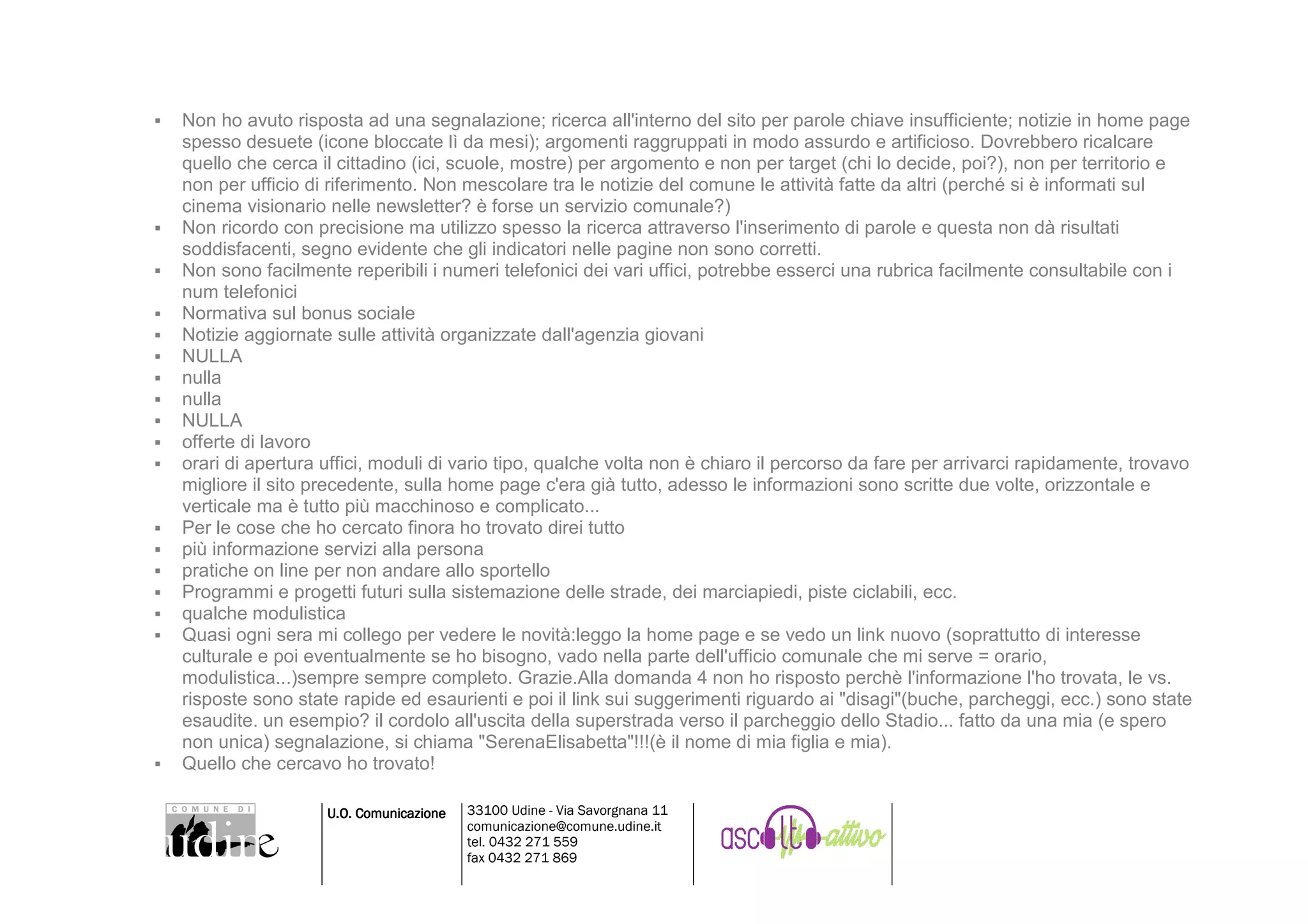 Non ho avuto risposta ad una segnalazione; ricerca all'interno del sito per parole chiave insufficiente; notizie in home page
spesso desuete (icone bloccate lì da mesi); argomenti raggruppati in modo assurdo e artificioso. Dovrebbero ricalcare
quello che cerca il cittadino (ici, scuole, mostre) per argomento e non per target (chi lo decide, poi?), non per territorio e
non per ufficio di riferimento. Non mescolare tra le notizie del comune le attività fatte da altri (perché si è informati sul
cinema visionario nelle newsletter? è forse un servizio comunale?)
Non ricordo con precisione ma utilizzo spesso la ricerca attraverso l'inserimento di parole e questa non dà risultati
soddisfacenti, segno evidente che gli indicatori nelle pagine non sono corretti.
Non sono facilmente reperibili i numeri telefonici dei vari uffici, potrebbe esserci una rubrica facilmente consultabile con i
num telefonici
Normativa sul bonus sociale
Notizie aggiornate sulle attività organizzate dall'agenzia giovani
NULLA
nulla
nulla
NULLA
offerte di lavoro
orari di apertura uffici, moduli di vario tipo, qualche volta non è chiaro il percorso da fare per arrivarci rapidamente, trovavo
migliore il sito precedente, sulla home page c'era già tutto, adesso le informazioni sono scritte due volte, orizzontale e
verticale ma è tutto più macchinoso e complicato...
Per le cose che ho cercato finora ho trovato direi tutto
più informazione servizi alla persona
pratiche on line per non andare allo sportello
Programmi e progetti futuri sulla sistemazione delle strade, dei marciapiedi, piste ciclabili, ecc.
qualche modulistica
Quasi ogni sera mi collego per vedere le novità:leggo la home page e se vedo un link nuovo (soprattutto di interesse
culturale e poi eventualmente se ho bisogno, vado nella parte dell'ufficio comunale che mi serve = orario,
modulistica...)sempre sempre completo. Grazie.Alla domanda 4 non ho risposto perchè l'informazione l'ho trovata, le vs.
risposte sono state rapide ed esaurienti e poi il link sui suggerimenti riguardo ai "disagi"(buche, parcheggi, ecc.) sono state
esaudite. un esempio? il cordolo all'uscita della superstrada verso il parcheggio dello Stadio... fatto da una mia (e spero
non unica) segnalazione, si chiama "SerenaElisabetta"!!!(è il nome di mia figlia e mia).
Quello che cercavo ho trovato!

                  U.O. Comunicazione   33100 Udine - Via Savorgnana 11
                                       comunicazione@comune.udine.it
                                       tel. 0432 271 559
                                       fax 0432 271 869
 