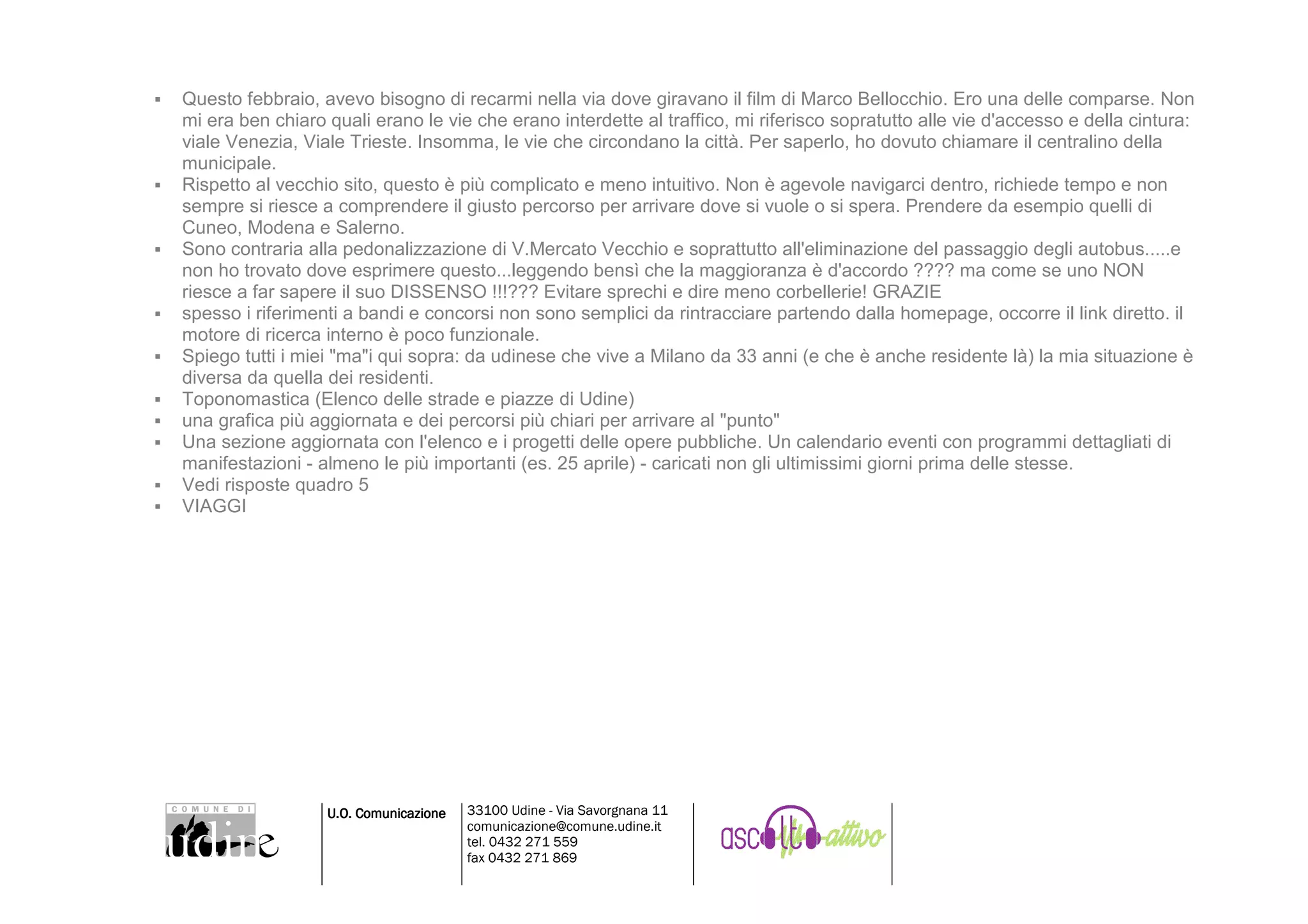 Questo febbraio, avevo bisogno di recarmi nella via dove giravano il film di Marco Bellocchio. Ero una delle comparse. Non
mi era ben chiaro quali erano le vie che erano interdette al traffico, mi riferisco sopratutto alle vie d'accesso e della cintura:
viale Venezia, Viale Trieste. Insomma, le vie che circondano la città. Per saperlo, ho dovuto chiamare il centralino della
municipale.
Rispetto al vecchio sito, questo è più complicato e meno intuitivo. Non è agevole navigarci dentro, richiede tempo e non
sempre si riesce a comprendere il giusto percorso per arrivare dove si vuole o si spera. Prendere da esempio quelli di
Cuneo, Modena e Salerno.
Sono contraria alla pedonalizzazione di V.Mercato Vecchio e soprattutto all'eliminazione del passaggio degli autobus.....e
non ho trovato dove esprimere questo...leggendo bensì che la maggioranza è d'accordo ???? ma come se uno NON
riesce a far sapere il suo DISSENSO !!!??? Evitare sprechi e dire meno corbellerie! GRAZIE
spesso i riferimenti a bandi e concorsi non sono semplici da rintracciare partendo dalla homepage, occorre il link diretto. il
motore di ricerca interno è poco funzionale.
Spiego tutti i miei "ma"i qui sopra: da udinese che vive a Milano da 33 anni (e che è anche residente là) la mia situazione è
diversa da quella dei residenti.
Toponomastica (Elenco delle strade e piazze di Udine)
una grafica più aggiornata e dei percorsi più chiari per arrivare al "punto"
Una sezione aggiornata con l'elenco e i progetti delle opere pubbliche. Un calendario eventi con programmi dettagliati di
manifestazioni - almeno le più importanti (es. 25 aprile) - caricati non gli ultimissimi giorni prima delle stesse.
Vedi risposte quadro 5
VIAGGI




                  U.O. Comunicazione   33100 Udine - Via Savorgnana 11
                                       comunicazione@comune.udine.it
                                       tel. 0432 271 559
                                       fax 0432 271 869
 