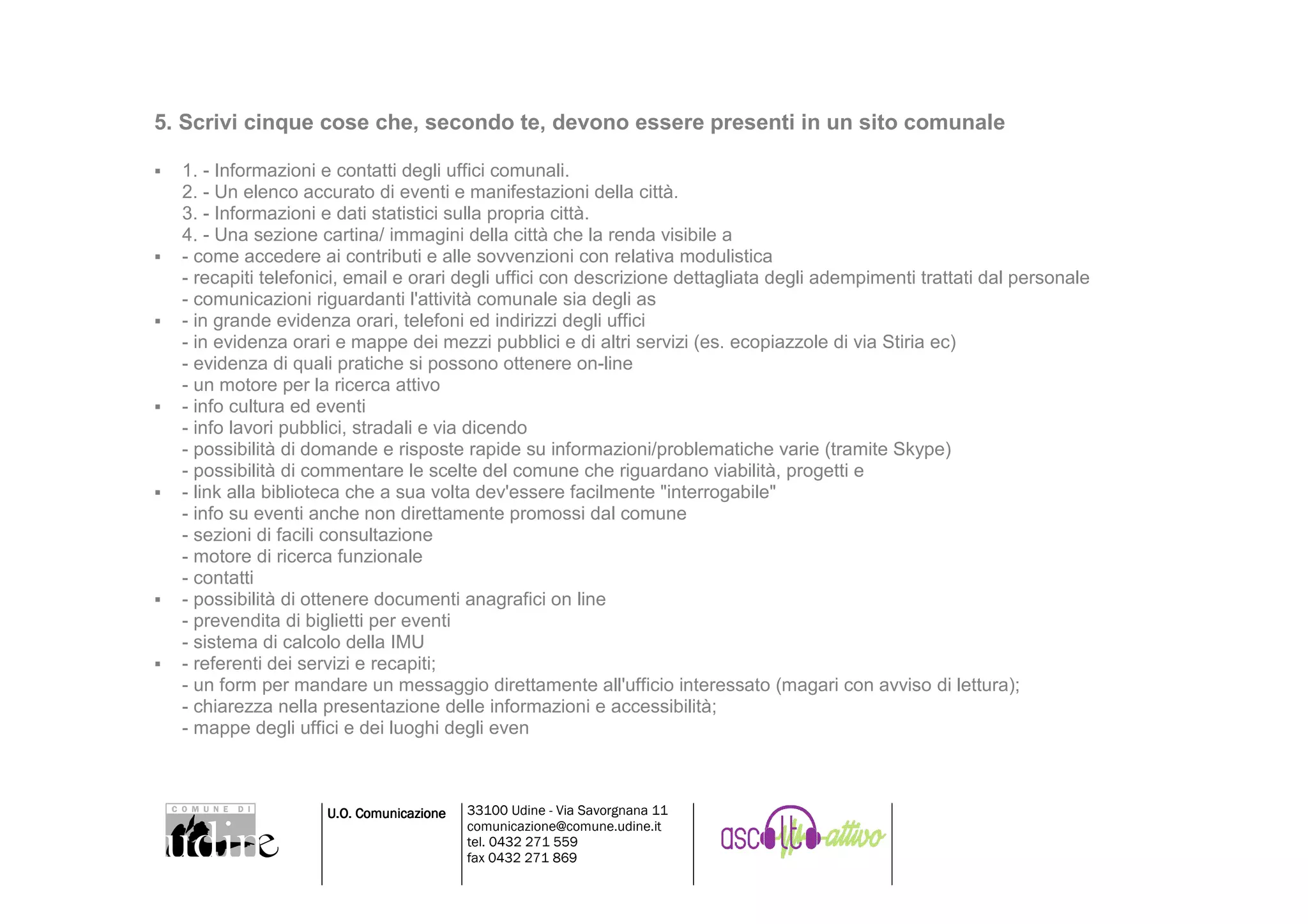 5. Scrivi cinque cose che, secondo te, devono essere presenti in un sito comunale

  1. - Informazioni e contatti degli uffici comunali.
  2. - Un elenco accurato di eventi e manifestazioni della città.
  3. - Informazioni e dati statistici sulla propria città.
  4. - Una sezione cartina/ immagini della città che la renda visibile a
  - come accedere ai contributi e alle sovvenzioni con relativa modulistica
  - recapiti telefonici, email e orari degli uffici con descrizione dettagliata degli adempimenti trattati dal personale
  - comunicazioni riguardanti l'attività comunale sia degli as
  - in grande evidenza orari, telefoni ed indirizzi degli uffici
  - in evidenza orari e mappe dei mezzi pubblici e di altri servizi (es. ecopiazzole di via Stiria ec)
  - evidenza di quali pratiche si possono ottenere on-line
  - un motore per la ricerca attivo
  - info cultura ed eventi
  - info lavori pubblici, stradali e via dicendo
  - possibilità di domande e risposte rapide su informazioni/problematiche varie (tramite Skype)
  - possibilità di commentare le scelte del comune che riguardano viabilità, progetti e
  - link alla biblioteca che a sua volta dev'essere facilmente "interrogabile"
  - info su eventi anche non direttamente promossi dal comune
  - sezioni di facili consultazione
  - motore di ricerca funzionale
  - contatti
  - possibilità di ottenere documenti anagrafici on line
  - prevendita di biglietti per eventi
  - sistema di calcolo della IMU
  - referenti dei servizi e recapiti;
  - un form per mandare un messaggio direttamente all'ufficio interessato (magari con avviso di lettura);
  - chiarezza nella presentazione delle informazioni e accessibilità;
  - mappe degli uffici e dei luoghi degli even



                    U.O. Comunicazione   33100 Udine - Via Savorgnana 11
                                         comunicazione@comune.udine.it
                                         tel. 0432 271 559
                                         fax 0432 271 869
 