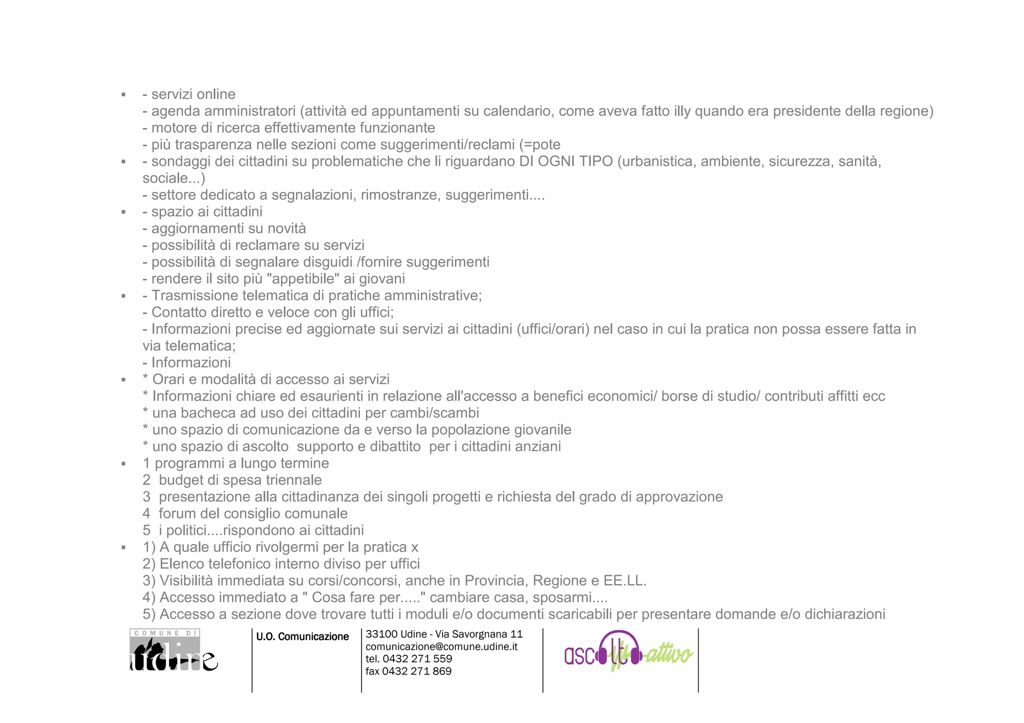 - servizi online
- agenda amministratori (attività ed appuntamenti su calendario, come aveva fatto illy quando era presidente della regione)
- motore di ricerca effettivamente funzionante
- più trasparenza nelle sezioni come suggerimenti/reclami (=pote
- sondaggi dei cittadini su problematiche che li riguardano DI OGNI TIPO (urbanistica, ambiente, sicurezza, sanità,
sociale...)
- settore dedicato a segnalazioni, rimostranze, suggerimenti....
- spazio ai cittadini
- aggiornamenti su novità
- possibilità di reclamare su servizi
- possibilità di segnalare disguidi /fornire suggerimenti
- rendere il sito più "appetibile" ai giovani
- Trasmissione telematica di pratiche amministrative;
- Contatto diretto e veloce con gli uffici;
- Informazioni precise ed aggiornate sui servizi ai cittadini (uffici/orari) nel caso in cui la pratica non possa essere fatta in
via telematica;
- Informazioni
* Orari e modalità di accesso ai servizi
* Informazioni chiare ed esaurienti in relazione all'accesso a benefici economici/ borse di studio/ contributi affitti ecc
* una bacheca ad uso dei cittadini per cambi/scambi
* uno spazio di comunicazione da e verso la popolazione giovanile
* uno spazio di ascolto supporto e dibattito per i cittadini anziani
1 programmi a lungo termine
2 budget di spesa triennale
3 presentazione alla cittadinanza dei singoli progetti e richiesta del grado di approvazione
4 forum del consiglio comunale
5 i politici....rispondono ai cittadini
1) A quale ufficio rivolgermi per la pratica x
2) Elenco telefonico interno diviso per uffici
3) Visibilità immediata su corsi/concorsi, anche in Provincia, Regione e EE.LL.
4) Accesso immediato a " Cosa fare per....." cambiare casa, sposarmi....
5) Accesso a sezione dove trovare tutti i moduli e/o documenti scaricabili per presentare domande e/o dichiarazioni
                  U.O. Comunicazione   33100 Udine - Via Savorgnana 11
                                       comunicazione@comune.udine.it
                                       tel. 0432 271 559
                                       fax 0432 271 869
 