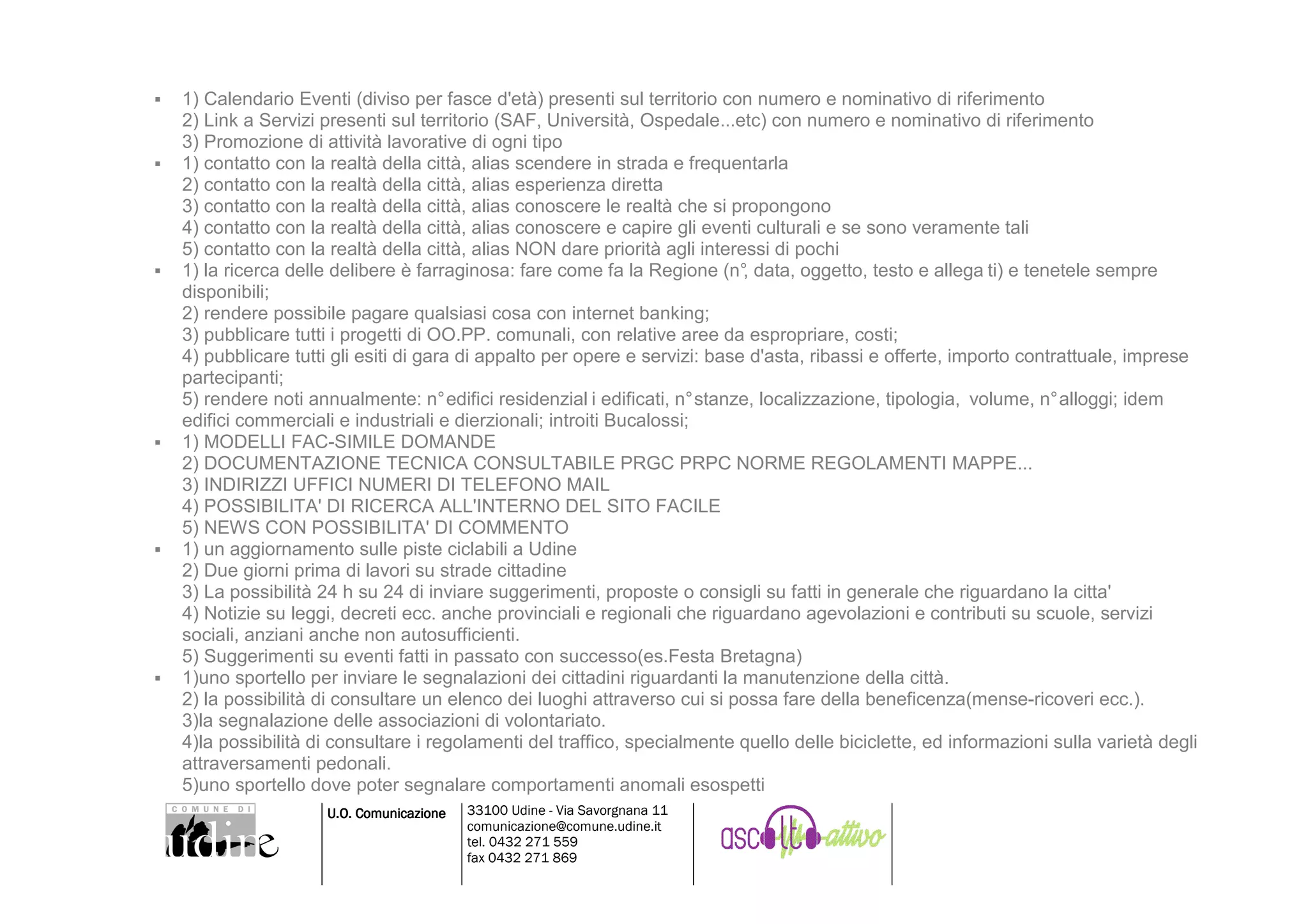 1) Calendario Eventi (diviso per fasce d'età) presenti sul territorio con numero e nominativo di riferimento
2) Link a Servizi presenti sul territorio (SAF, Università, Ospedale...etc) con numero e nominativo di riferimento
3) Promozione di attività lavorative di ogni tipo
1) contatto con la realtà della città, alias scendere in strada e frequentarla
2) contatto con la realtà della città, alias esperienza diretta
3) contatto con la realtà della città, alias conoscere le realtà che si propongono
4) contatto con la realtà della città, alias conoscere e capire gli eventi culturali e se sono veramente tali
5) contatto con la realtà della città, alias NON dare priorità agli interessi di pochi
1) la ricerca delle delibere è farraginosa: fare come fa la Regione (n° data, oggetto, testo e allega ti) e tenetele sempre
                                                                          ,
disponibili;
2) rendere possibile pagare qualsiasi cosa con internet banking;
3) pubblicare tutti i progetti di OO.PP. comunali, con relative aree da espropriare, costi;
4) pubblicare tutti gli esiti di gara di appalto per opere e servizi: base d'asta, ribassi e offerte, importo contrattuale, imprese
partecipanti;
5) rendere noti annualmente: n° edifici residenzial i edificati, n° stanze, localizzazione, tipologia, volume, n° alloggi; idem
edifici commerciali e industriali e dierzionali; introiti Bucalossi;
1) MODELLI FAC-SIMILE DOMANDE
2) DOCUMENTAZIONE TECNICA CONSULTABILE PRGC PRPC NORME REGOLAMENTI MAPPE...
3) INDIRIZZI UFFICI NUMERI DI TELEFONO MAIL
4) POSSIBILITA' DI RICERCA ALL'INTERNO DEL SITO FACILE
5) NEWS CON POSSIBILITA' DI COMMENTO
1) un aggiornamento sulle piste ciclabili a Udine
2) Due giorni prima di lavori su strade cittadine
3) La possibilità 24 h su 24 di inviare suggerimenti, proposte o consigli su fatti in generale che riguardano la citta'
4) Notizie su leggi, decreti ecc. anche provinciali e regionali che riguardano agevolazioni e contributi su scuole, servizi
sociali, anziani anche non autosufficienti.
5) Suggerimenti su eventi fatti in passato con successo(es.Festa Bretagna)
1)uno sportello per inviare le segnalazioni dei cittadini riguardanti la manutenzione della città.
2) la possibilità di consultare un elenco dei luoghi attraverso cui si possa fare della beneficenza(mense-ricoveri ecc.).
3)la segnalazione delle associazioni di volontariato.
4)la possibilità di consultare i regolamenti del traffico, specialmente quello delle biciclette, ed informazioni sulla varietà degli
attraversamenti pedonali.
5)uno sportello dove poter segnalare comportamenti anomali esospetti
                  U.O. Comunicazione   33100 Udine - Via Savorgnana 11
                                       comunicazione@comune.udine.it
                                       tel. 0432 271 559
                                       fax 0432 271 869
 