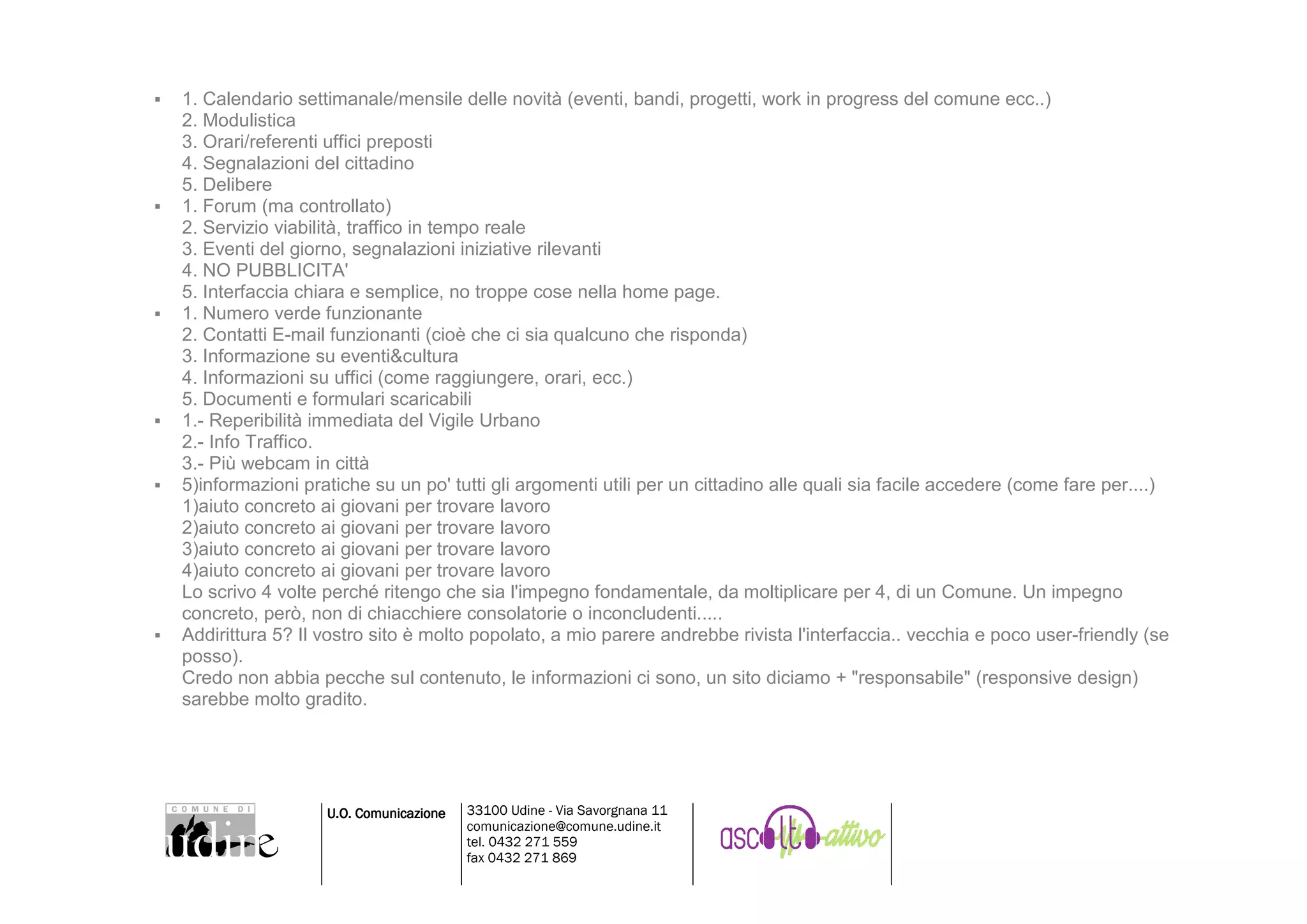 1. Calendario settimanale/mensile delle novità (eventi, bandi, progetti, work in progress del comune ecc..)
2. Modulistica
3. Orari/referenti uffici preposti
4. Segnalazioni del cittadino
5. Delibere
1. Forum (ma controllato)
2. Servizio viabilità, traffico in tempo reale
3. Eventi del giorno, segnalazioni iniziative rilevanti
4. NO PUBBLICITA'
5. Interfaccia chiara e semplice, no troppe cose nella home page.
1. Numero verde funzionante
2. Contatti E-mail funzionanti (cioè che ci sia qualcuno che risponda)
3. Informazione su eventi&cultura
4. Informazioni su uffici (come raggiungere, orari, ecc.)
5. Documenti e formulari scaricabili
1.- Reperibilità immediata del Vigile Urbano
2.- Info Traffico.
3.- Più webcam in città
5)informazioni pratiche su un po' tutti gli argomenti utili per un cittadino alle quali sia facile accedere (come fare per....)
1)aiuto concreto ai giovani per trovare lavoro
2)aiuto concreto ai giovani per trovare lavoro
3)aiuto concreto ai giovani per trovare lavoro
4)aiuto concreto ai giovani per trovare lavoro
Lo scrivo 4 volte perché ritengo che sia l'impegno fondamentale, da moltiplicare per 4, di un Comune. Un impegno
concreto, però, non di chiacchiere consolatorie o inconcludenti.....
Addirittura 5? Il vostro sito è molto popolato, a mio parere andrebbe rivista l'interfaccia.. vecchia e poco user-friendly (se
posso).
Credo non abbia pecche sul contenuto, le informazioni ci sono, un sito diciamo + "responsabile" (responsive design)
sarebbe molto gradito.




                  U.O. Comunicazione   33100 Udine - Via Savorgnana 11
                                       comunicazione@comune.udine.it
                                       tel. 0432 271 559
                                       fax 0432 271 869
 